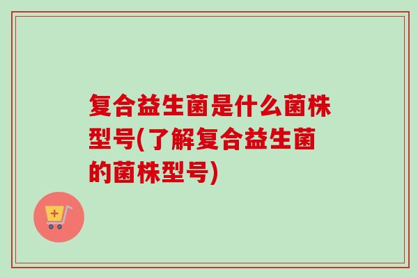 复合益生菌是什么菌株型号(了解复合益生菌的菌株型号) 复合益生菌是什么菌株型号(了解复合益生菌的菌株型号)