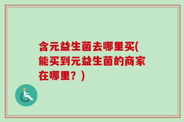 含元益生菌去哪里买(能买到元益生菌的商家在哪里?) 含元益生菌去哪里买(能买到元益生菌的商家在哪里?)