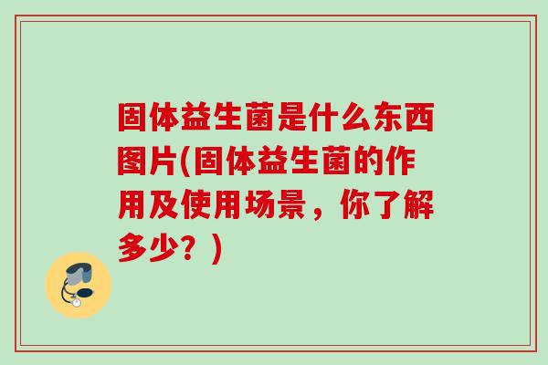 固体益生菌是什么东西图片(固体益生菌的作用及使用场景,你了解多少?) 固体益生菌是什么东西图片(固体益生菌的作用及使用场景,你了解多少?)