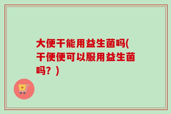 大便干能用益生菌吗(干便便可以服用益生菌吗？)