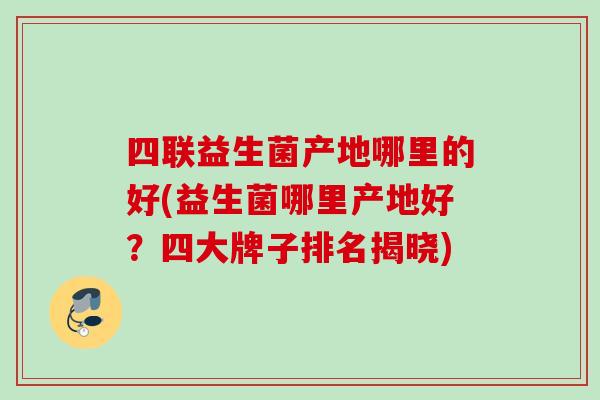 四联益生菌产地哪里的好(益生菌哪里产地好?四大牌子排名揭晓) 四联益生菌产地哪里的好(益生菌哪里产地好?四大牌子排名揭晓)
