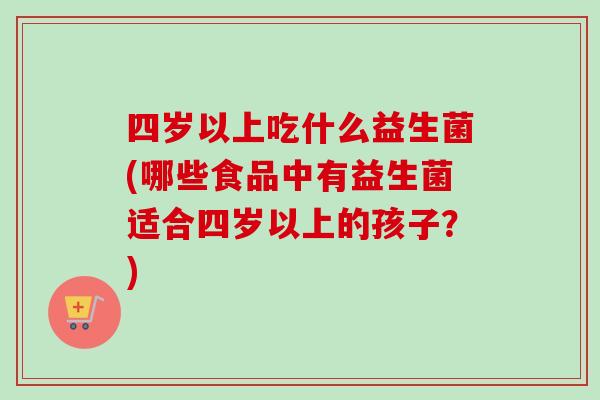 四岁以上吃什么益生菌(哪些食品中有益生菌适合四岁以上的孩子?) 四岁以上吃什么益生菌(哪些食品中有益生菌适合四岁以上的孩子?)