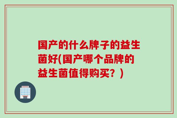 国产的什么牌子的益生菌好(国产哪个品牌的益生菌值得购买？)