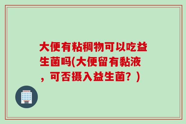 大便有粘稠物可以吃益生菌吗(大便留有黏液,可否摄入益生菌?) 大便有粘稠物可以吃益生菌吗(大便留有黏液,可否摄入益生菌?)
