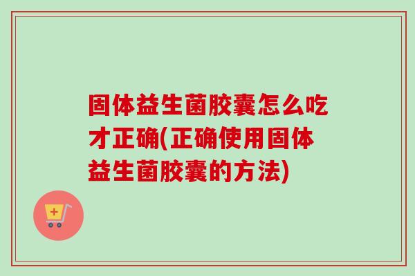 固体益生菌胶囊怎么吃才正确(正确使用固体益生菌胶囊的方法) 固体益生菌胶囊怎么吃才正确(正确使用固体益生菌胶囊的方法)