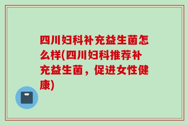 四川补充益生菌怎么样(四川推荐补充益生菌,促进女性健康) 四川补充益生菌怎么样(四川推荐补充益生菌,促进女性健康)
