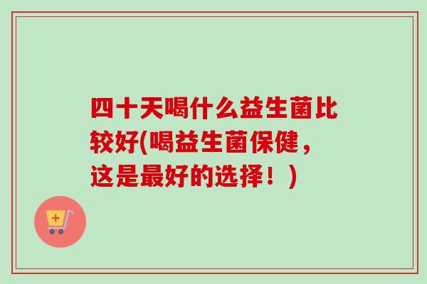四十天喝什么益生菌比较好(喝益生菌保健,这是好的选择!) 四十天喝什么益生菌比较好(喝益生菌保健,这是好的选择!)