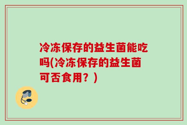 冷冻保存的益生菌能吃吗(冷冻保存的益生菌可否食用？)