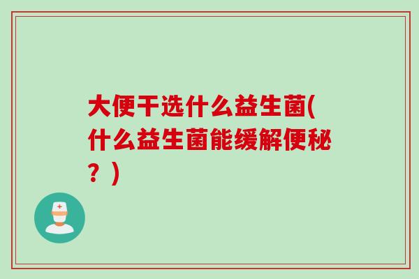 大便干选什么益生菌(什么益生菌能缓解?) 大便干选什么益生菌(什么益生菌能缓解?)