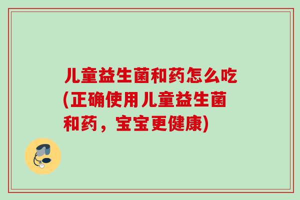 儿童益生菌和药怎么吃(正确使用儿童益生菌和药,宝宝更健康) 儿童益生菌和药怎么吃(正确使用儿童益生菌和药,宝宝更健康)