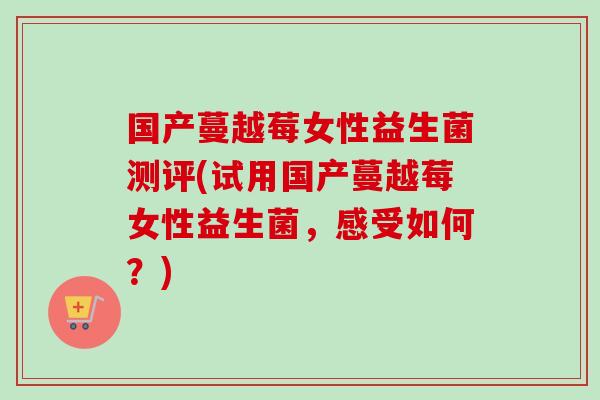 国产蔓越莓女性益生菌测评(试用国产蔓越莓女性益生菌,感受如何?) 国产蔓越莓女性益生菌测评(试用国产蔓越莓女性益生菌,感受如何?)