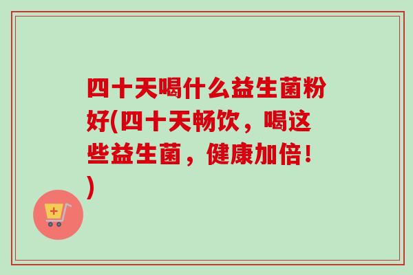 四十天喝什么益生菌粉好(四十天畅饮,喝这些益生菌,健康加倍!) 四十天喝什么益生菌粉好(四十天畅饮,喝这些益生菌,健康加倍!)