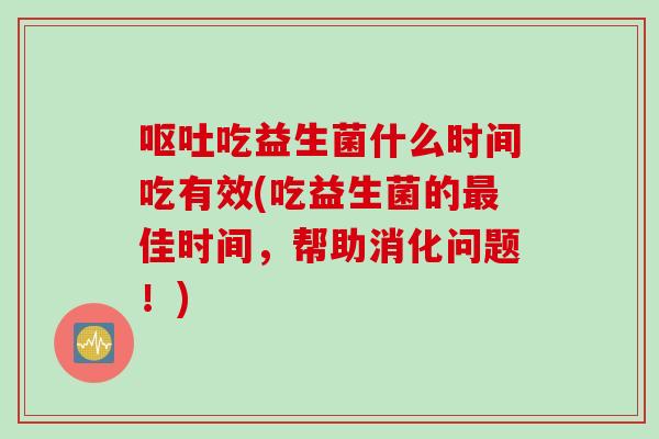吃益生菌什么时间吃有效(吃益生菌的佳时间,帮助消化问题!) 吃益生菌什么时间吃有效(吃益生菌的佳时间,帮助消化问题!)