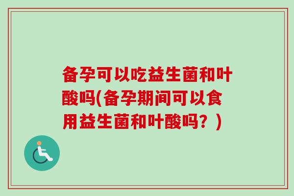 备孕可以吃益生菌和叶酸吗(备孕期间可以食用益生菌和叶酸吗?) 备孕可以吃益生菌和叶酸吗(备孕期间可以食用益生菌和叶酸吗?)