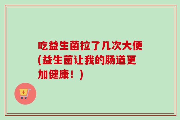 吃益生菌拉了几次大便(益生菌让我的肠道更加健康！)
