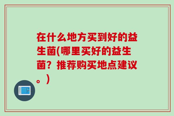 在什么地方买到好的益生菌(哪里买好的益生菌?推荐购买地点建议。) 在什么地方买到好的益生菌(哪里买好的益生菌?推荐购买地点建议。)