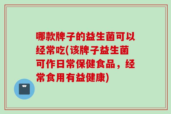 哪款牌子的益生菌可以经常吃(该牌子益生菌可作日常保健食品，经常食用有益健康)