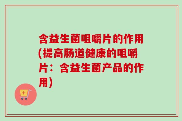 含益生菌咀嚼片的作用(提高肠道健康的咀嚼片：含益生菌产品的作用)