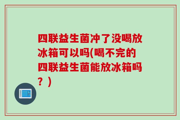四联益生菌冲了没喝放冰箱可以吗(喝不完的四联益生菌能放冰箱吗?) 四联益生菌冲了没喝放冰箱可以吗(喝不完的四联益生菌能放冰箱吗?)