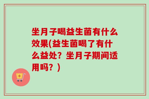坐月子喝益生菌有什么效果(益生菌喝了有什么益处？坐月子期间适用吗？)