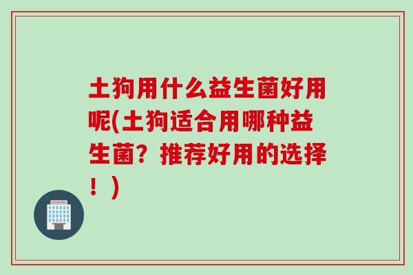 土狗用什么益生菌好用呢(土狗适合用哪种益生菌？推荐好用的选择！)