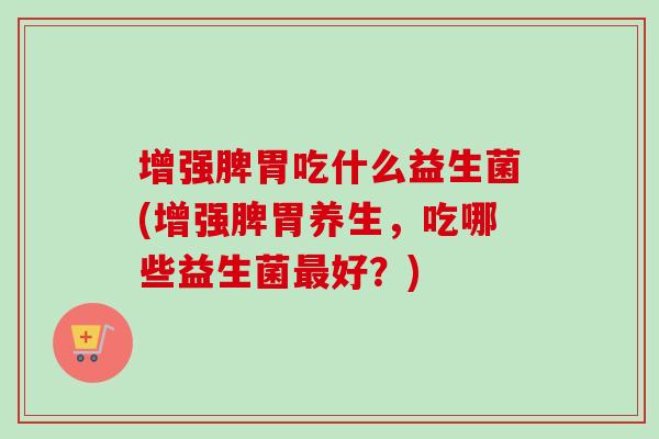 增强脾胃吃什么益生菌(增强脾胃养生,吃哪些益生菌好?) 增强脾胃吃什么益生菌(增强脾胃养生,吃哪些益生菌好?)