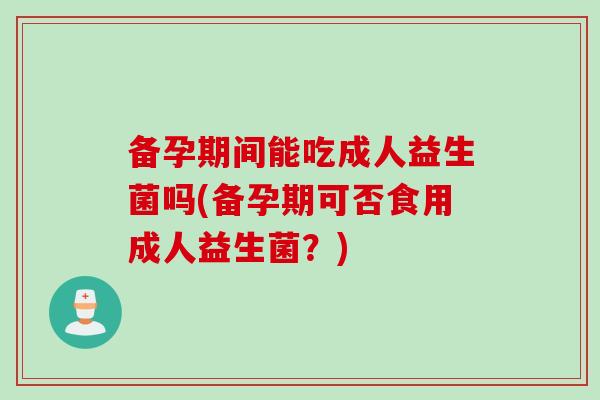 备孕期间能吃成人益生菌吗(备孕期可否食用成人益生菌？)