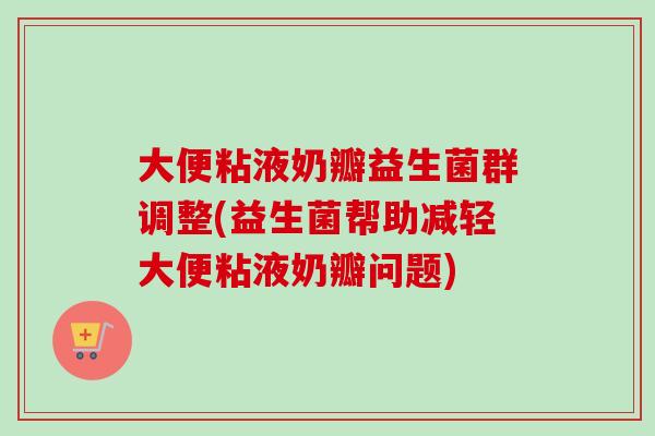 大便粘液奶瓣益生菌群调整(益生菌帮助减轻大便粘液奶瓣问题) 大便粘液奶瓣益生菌群调整(益生菌帮助减轻大便粘液奶瓣问题)