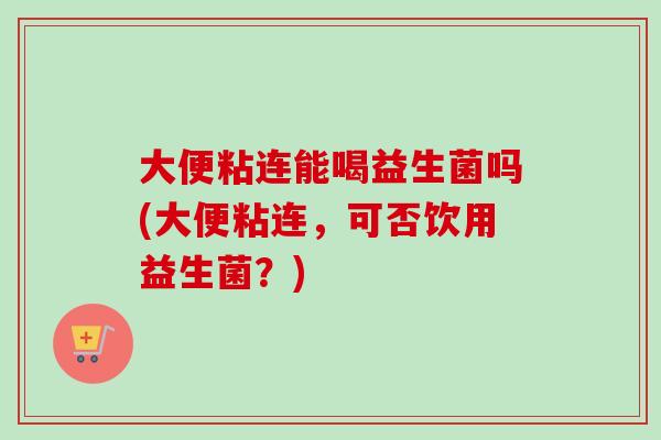 大便粘连能喝益生菌吗(大便粘连,可否饮用益生菌?) 大便粘连能喝益生菌吗(大便粘连,可否饮用益生菌?)