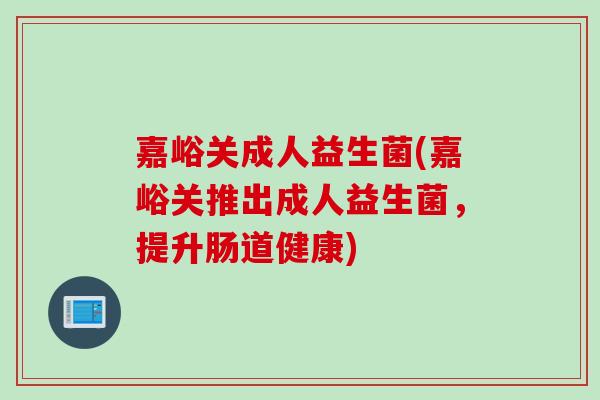 嘉峪关成人益生菌(嘉峪关推出成人益生菌,提升肠道健康) 嘉峪关成人益生菌(嘉峪关推出成人益生菌,提升肠道健康)