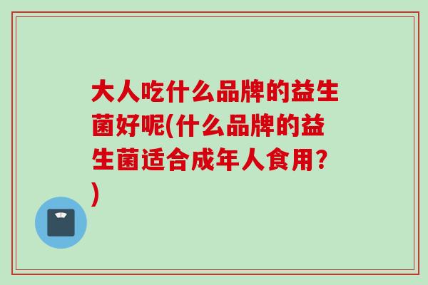 大人吃什么品牌的益生菌好呢(什么品牌的益生菌适合成年人食用?) 大人吃什么品牌的益生菌好呢(什么品牌的益生菌适合成年人食用?)