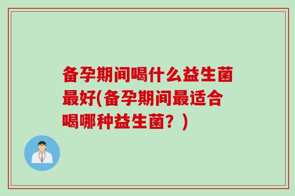 备孕期间喝什么益生菌好(备孕期间适合喝哪种益生菌？)