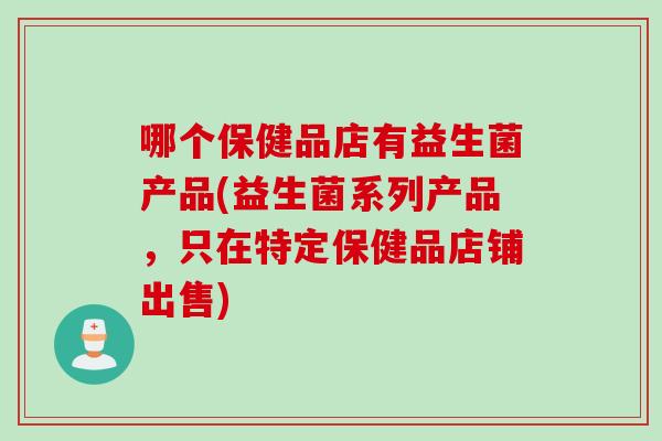 哪个保健品店有益生菌产品(益生菌系列产品,只在特定保健品店铺出售) 哪个保健品店有益生菌产品(益生菌系列产品,只在特定保健品店铺出售)