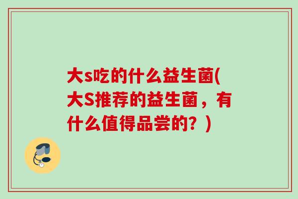 大s吃的什么益生菌(大S推荐的益生菌，有什么值得品尝的？)