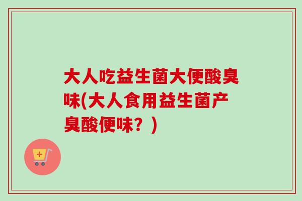 大人吃益生菌大便酸臭味(大人食用益生菌产臭酸便味?) 大人吃益生菌大便酸臭味(大人食用益生菌产臭酸便味?)