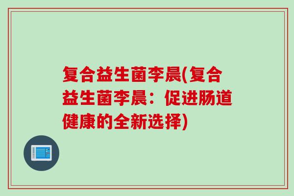 复合益生菌李晨(复合益生菌李晨:促进肠道健康的全新选择) 复合益生菌李晨(复合益生菌李晨:促进肠道健康的全新选择)