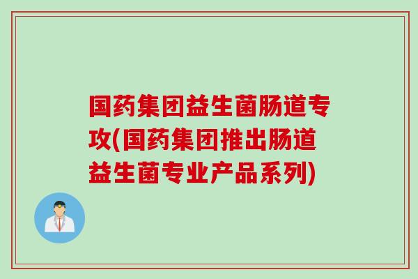 国药集团益生菌肠道专攻(国药集团推出肠道益生菌专业产品系列)