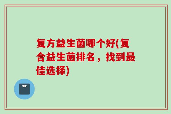 复方益生菌哪个好(复合益生菌排名,找到佳选择) 复方益生菌哪个好(复合益生菌排名,找到佳选择)