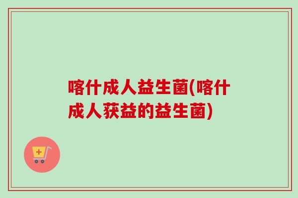 喀什成人益生菌(喀什成人获益的益生菌)