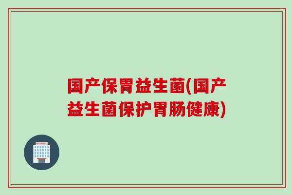 国产保胃益生菌(国产益生菌保护健康) 国产保胃益生菌(国产益生菌保护健康)