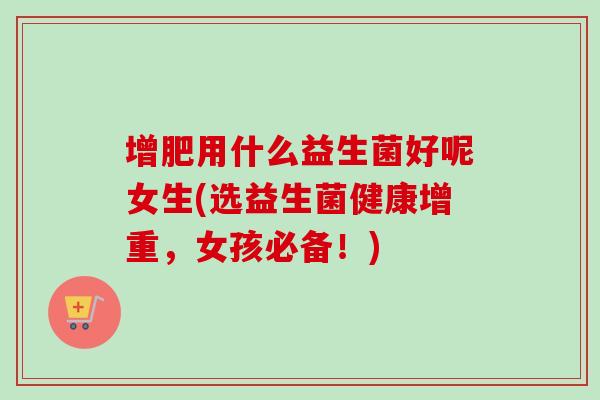 增肥用什么益生菌好呢女生(选益生菌健康增重,女孩必备!) 增肥用什么益生菌好呢女生(选益生菌健康增重,女孩必备!)