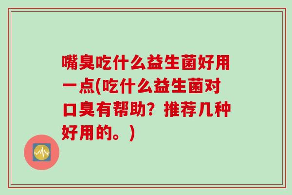 嘴臭吃什么益生菌好用一点(吃什么益生菌对有帮助？推荐几种好用的。)