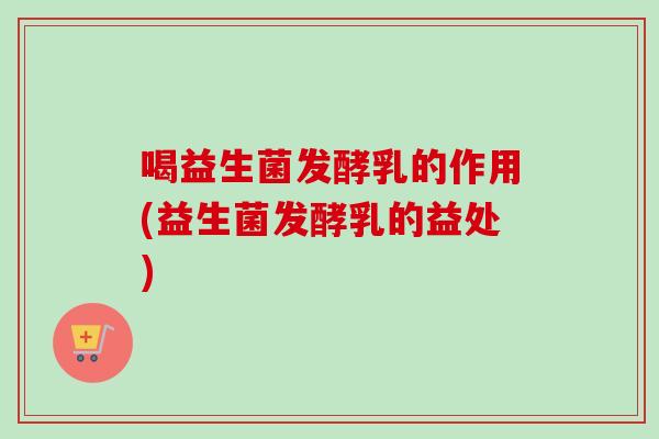 喝益生菌发酵乳的作用(益生菌发酵乳的益处)