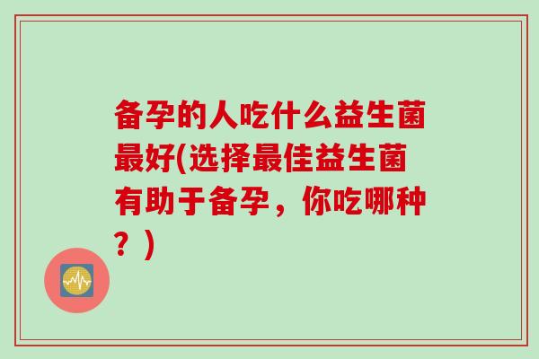 备孕的人吃什么益生菌好(选择佳益生菌有助于备孕,你吃哪种?) 备孕的人吃什么益生菌好(选择佳益生菌有助于备孕,你吃哪种?)