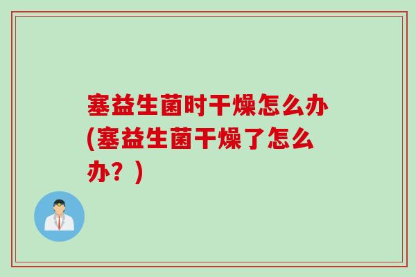 塞益生菌时干燥怎么办(塞益生菌干燥了怎么办？)