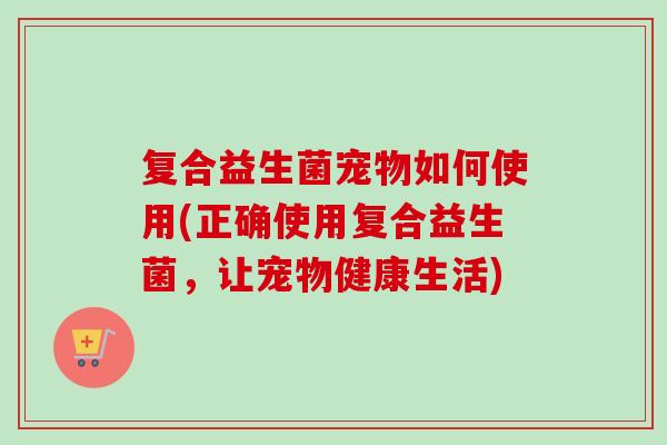 复合益生菌宠物如何使用(正确使用复合益生菌,让宠物健康生活) 复合益生菌宠物如何使用(正确使用复合益生菌,让宠物健康生活)