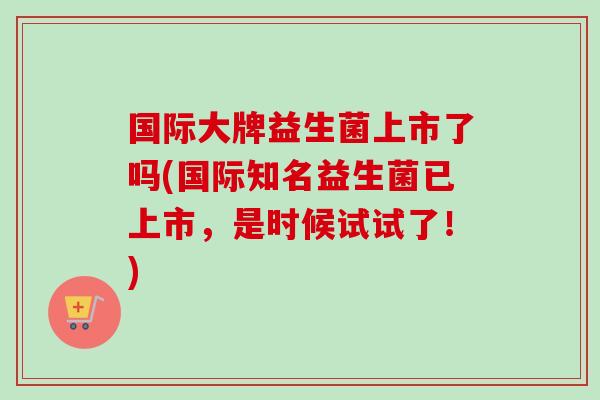 国际大牌益生菌上市了吗(国际知名益生菌已上市，是时候试试了！)