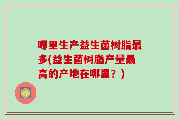 哪里生产益生菌树脂多(益生菌树脂产量高的产地在哪里？)