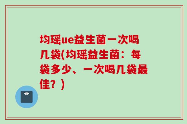 均瑶ue益生菌一次喝几袋(均瑶益生菌:每袋多少、一次喝几袋佳?) 均瑶ue益生菌一次喝几袋(均瑶益生菌:每袋多少、一次喝几袋佳?)