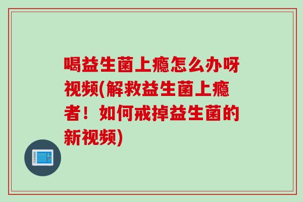 喝益生菌上瘾怎么办呀视频(解救益生菌上瘾者！如何戒掉益生菌的新视频)